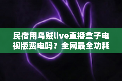 民宿用乌贼live直播盒子电视版费电吗？全网最全功耗真相解析与省电省钱运营指南