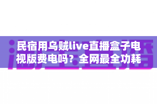民宿用乌贼live直播盒子电视版费电吗？全网最全功耗真相解析与省电省钱运营指南