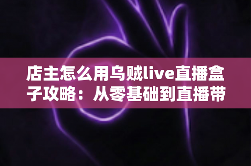 店主怎么用乌贼live直播盒子攻略:从零基础到直播带货高手的完整实操指南 店主怎么用乌贼live直播盒子攻略:从零基础到直播带货高手的完整实操指南