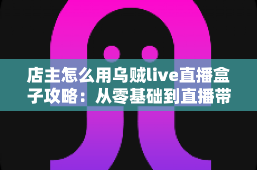 店主怎么用乌贼live直播盒子攻略：从零基础到直播带货高手的完整实操指南