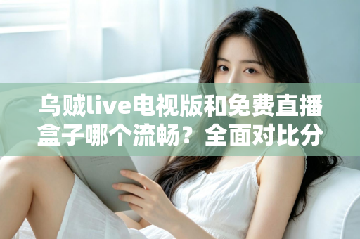 乌贼live电视版和免费直播盒子哪个流畅？全面对比分析与流畅观看实用指南