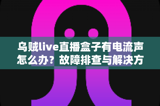 乌贼live直播盒子有电流声怎么办?故障排查与解决方法全攻略 乌贼live直播盒子有电流声怎么办?故障排查与解决方法全攻略