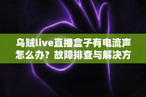 乌贼live直播盒子有电流声怎么办？故障排查与解决方法全攻略