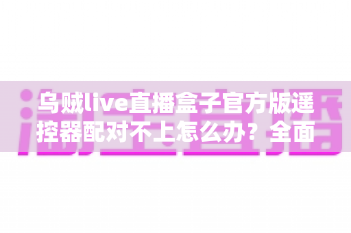 乌贼live直播盒子官方版遥控器配对不上怎么办？全面排查与高效解决指南，让你快速恢复流畅观看体验
