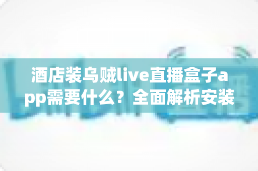 酒店装乌贼live直播盒子app需要什么?全面解析安装条件、设备清单与合规要点 酒店装乌贼live直播盒子app需要什么?全面解析安装条件、设备清单与合规要点