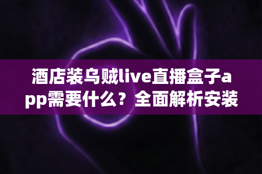 酒店装乌贼live直播盒子app需要什么？全面解析安装条件、设备清单与合规要点