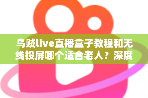 乌贼live直播盒子教程和无线投屏哪个适合老人?深度对比分析帮您找到最佳观影方案 乌贼live直播盒子教程和无线投屏哪个适合老人?深度对比分析帮您找到最佳观影方案