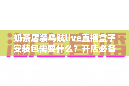 奶茶店装乌贼live直播盒子安装包需要什么？开店必备安装条件、准备清单与实操指南全解析