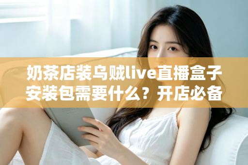 奶茶店装乌贼live直播盒子安装包需要什么？开店必备安装条件、准备清单与实操指南全解析