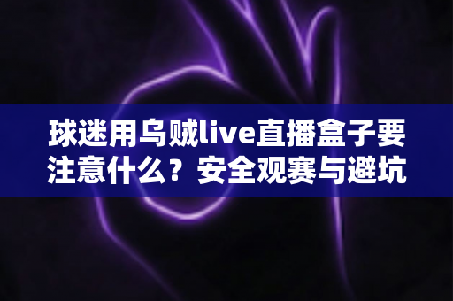 球迷用乌贼live直播盒子要注意什么？安全观赛与避坑指南全解析