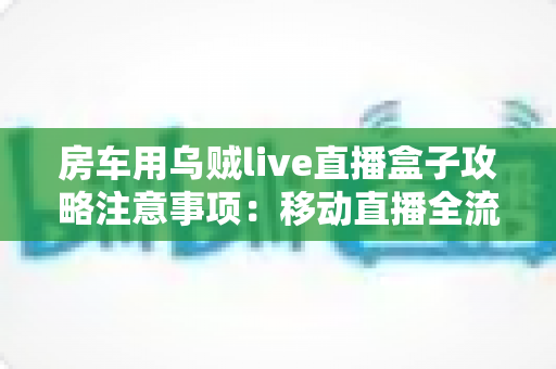 房车用乌贼live直播盒子攻略注意事项：移动直播全流程避坑指南