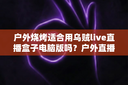 户外烧烤适合用乌贼live直播盒子电脑版吗?户外直播设备选择与实操全指南 户外烧烤适合用乌贼live直播盒子电脑版吗?户外直播设备选择与实操全指南