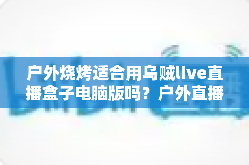 户外烧烤适合用乌贼live直播盒子电脑版吗?户外直播设备选择与实操全指南 户外烧烤适合用乌贼live直播盒子电脑版吗?户外直播设备选择与实操全指南