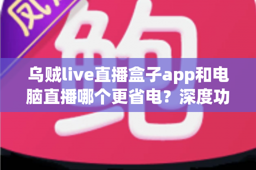 乌贼live直播盒子app和电脑直播哪个更省电?深度功耗对比与低耗开播全攻略 乌贼live直播盒子app和电脑直播哪个更省电?深度功耗对比与低耗开播全攻略