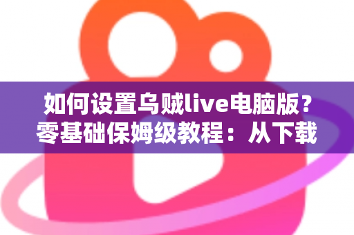 如何设置乌贼live电脑版？零基础保姆级教程：从下载安装到顺利开播全流程详解