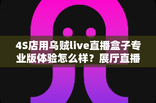 4S店用乌贼live直播盒子专业版体验怎么样?展厅直播设备深度实测与选购指南 4S店用乌贼live直播盒子专业版体验怎么样?展厅直播设备深度实测与选购指南