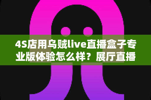 4S店用乌贼live直播盒子专业版体验怎么样?展厅直播设备深度实测与选购指南 4S店用乌贼live直播盒子专业版体验怎么样?展厅直播设备深度实测与选购指南