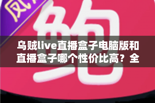 乌贼live直播盒子电脑版和直播盒子哪个性价比高?全面深度对比评测与选购指南 乌贼live直播盒子电脑版和直播盒子哪个性价比高?全面深度对比评测与选购指南