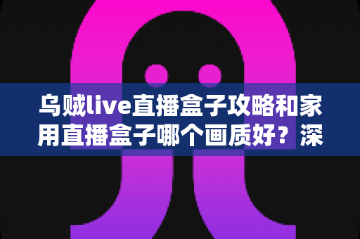 乌贼live直播盒子攻略和家用直播盒子哪个画质好？深度解析助你选出高画质方案