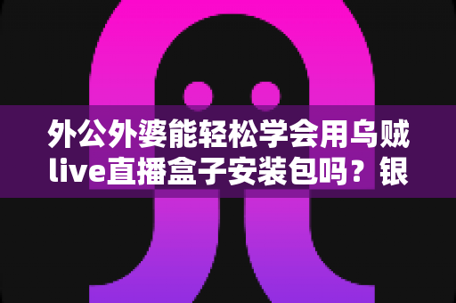 外公外婆能轻松学会用乌贼live直播盒子安装包吗？银发族直播设备入门全攻略