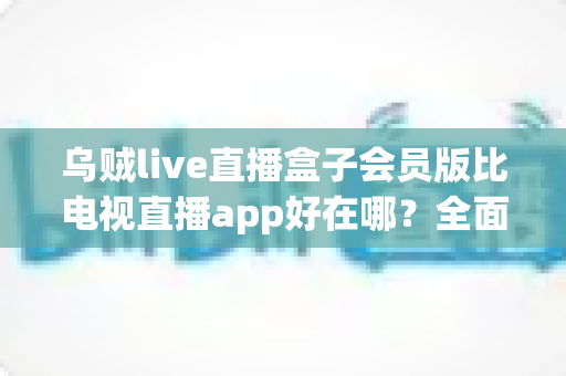 乌贼live直播盒子会员版比电视直播app好在哪?全面解析会员版五大核心优势 乌贼live直播盒子会员版比电视直播app好在哪?全面解析会员版五大核心优势