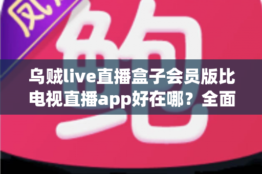 乌贼live直播盒子会员版比电视直播app好在哪？全面解析会员版五大核心优势