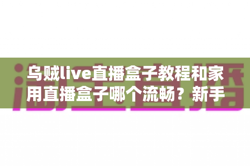 乌贼live直播盒子教程和家用直播盒子哪个流畅?新手必看的直播设备使用与选购全攻略 乌贼live直播盒子教程和家用直播盒子哪个流畅?新手必看的直播设备使用与选购全攻略