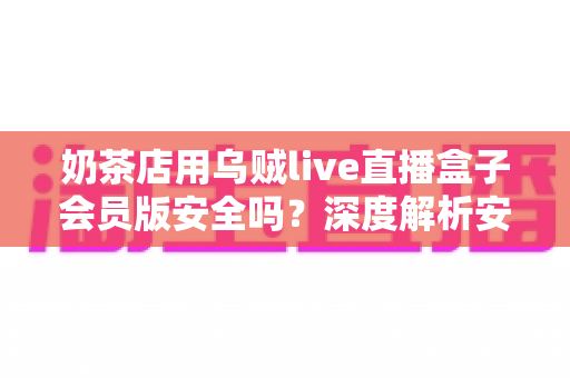 奶茶店用乌贼live直播盒子会员版安全吗?深度解析安全性、风险与避坑使用指南 奶茶店用乌贼live直播盒子会员版安全吗?深度解析安全性、风险与避坑使用指南