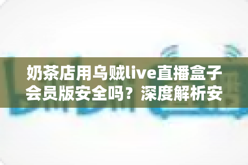 奶茶店用乌贼live直播盒子会员版安全吗？深度解析安全性、风险与避坑使用指南