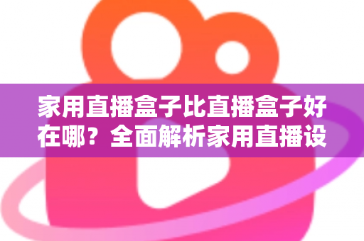 家用直播盒子比直播盒子好在哪？全面解析家用直播设备的六大核心优势与选购指南