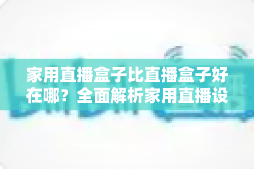 家用直播盒子比直播盒子好在哪？全面解析家用直播设备的六大核心优势与选购指南