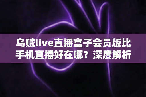 乌贼live直播盒子会员版比手机直播好在哪？深度解析会员版直播盒子的核心优势与使用体验