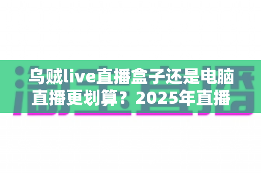 乌贼live直播盒子还是电脑直播更划算?2025年直播设备选购全攻略,帮你省下冤枉钱 乌贼live直播盒子还是电脑直播更划算?2025年直播设备选购全攻略,帮你省下冤枉钱