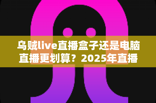 乌贼live直播盒子还是电脑直播更划算？2025年直播设备选购全攻略，帮你省下冤枉钱