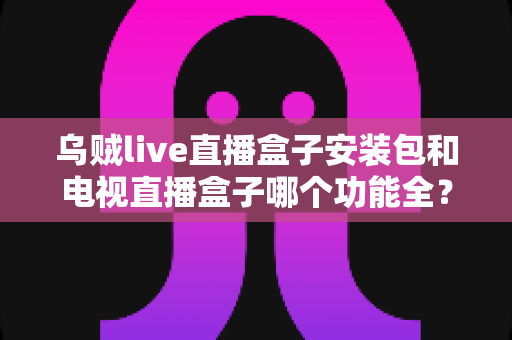 乌贼live直播盒子安装包和电视直播盒子哪个功能全？一站式功能对比与选购避坑指南