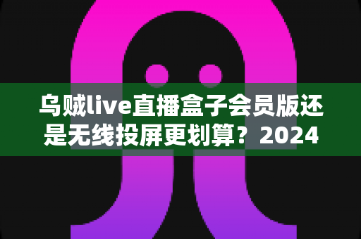 乌贼live直播盒子会员版还是无线投屏更划算？2024年最全性价比评测与选购指南