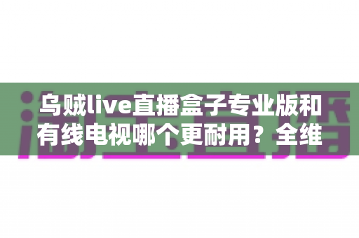 乌贼live直播盒子专业版和有线电视哪个更耐用?全维度深度对比与选购指南 乌贼live直播盒子专业版和有线电视哪个更耐用?全维度深度对比与选购指南