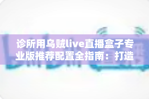 诊所用乌贼live直播盒子专业版推荐配置全指南:打造高清稳定医疗直播的黄金方案 诊所用乌贼live直播盒子专业版推荐配置全指南:打造高清稳定医疗直播的黄金方案