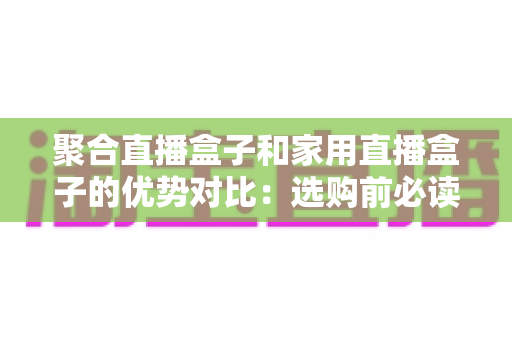 聚合直播盒子和家用直播盒子的优势对比:选购前必读的深度解析指南 聚合直播盒子和家用直播盒子的优势对比:选购前必读的深度解析指南
