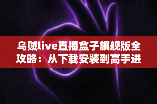 乌贼live直播盒子旗舰版全攻略：从下载安装到高手进阶的完整指南