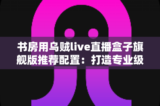 书房用乌贼live直播盒子旗舰版推荐配置:打造专业级家庭直播空间的完整指南 书房用乌贼live直播盒子旗舰版推荐配置:打造专业级家庭直播空间的完整指南