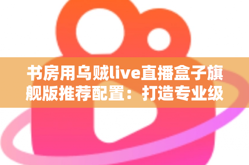 书房用乌贼live直播盒子旗舰版推荐配置：打造专业级家庭直播空间的完整指南