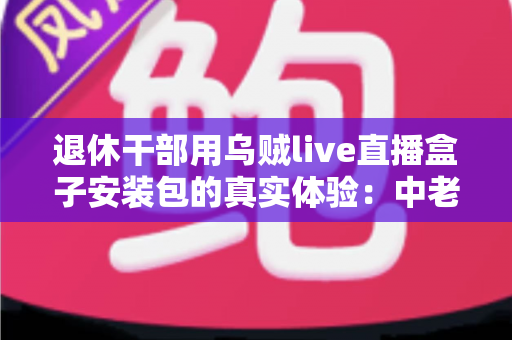 退休干部用乌贼live直播盒子安装包的真实体验:中老年用户智能观影的深度实测与心得分享 退休干部用乌贼live直播盒子安装包的真实体验:中老年用户智能观影的深度实测与心得分享