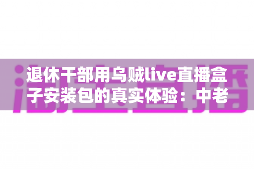 退休干部用乌贼live直播盒子安装包的真实体验:中老年用户智能观影的深度实测与心得分享 退休干部用乌贼live直播盒子安装包的真实体验:中老年用户智能观影的深度实测与心得分享