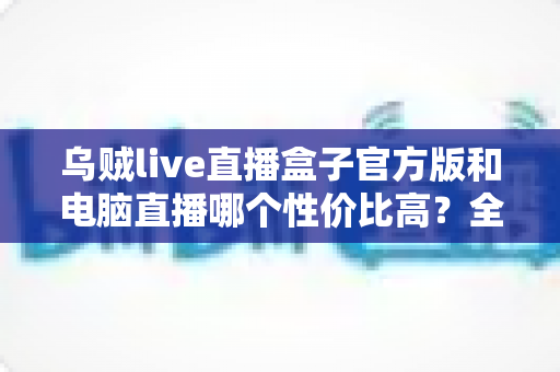 乌贼live直播盒子官方版和电脑直播哪个性价比高?全面对比帮你选出最优方案 乌贼live直播盒子官方版和电脑直播哪个性价比高?全面对比帮你选出最优方案