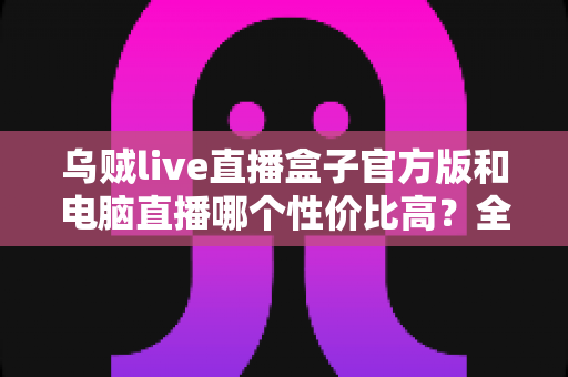 乌贼live直播盒子官方版和电脑直播哪个性价比高？全面对比帮你选出最优方案