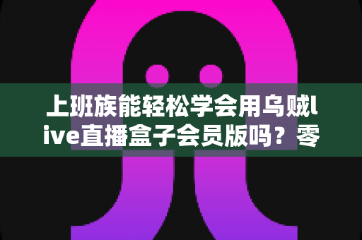 上班族能轻松学会用乌贼live直播盒子会员版吗?零基础高效入门全攻略 上班族能轻松学会用乌贼live直播盒子会员版吗?零基础高效入门全攻略