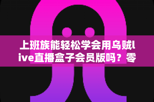 上班族能轻松学会用乌贼live直播盒子会员版吗？零基础高效入门全攻略