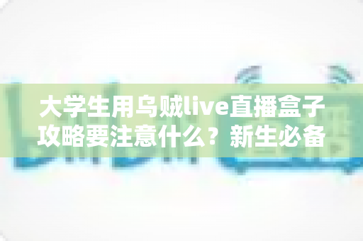 大学生用乌贼live直播盒子攻略要注意什么？新生必备安全使用指南与避坑全解析