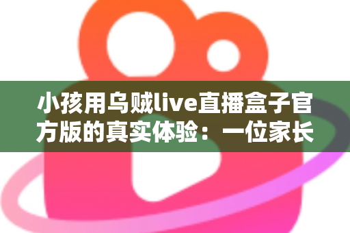 小孩用乌贼live直播盒子官方版的真实体验:一位家长亲测后的深度分享与避坑指南 小孩用乌贼live直播盒子官方版的真实体验:一位家长亲测后的深度分享与避坑指南